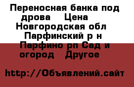 Переносная банка под дрова. › Цена ­ 1 - Новгородская обл., Парфинский р-н, Парфино рп Сад и огород » Другое   